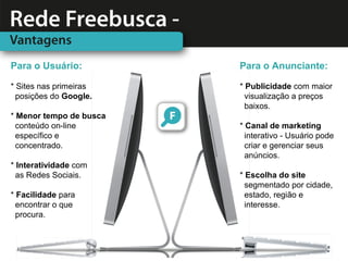 Para o Usuário:          Para o Anunciante:

* Sites nas primeiras    * Publicidade com maior
  posições do Google.      visualização a preços
                           baixos.
* Menor tempo de busca
  conteúdo on-line       * Canal de marketing
  específico e             interativo - Usuário pode
  concentrado.             criar e gerenciar seus
                           anúncios.
* Interatividade com
  as Redes Sociais.      * Escolha do site
                           segmentado por cidade,
* Facilidade para          estado, região e
  encontrar o que          interesse.
  procura.
 