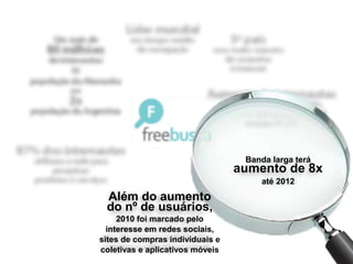 Banda larga terá
                                 aumento de 8x
                                     até 2012
 Além do aumento
 do nº de usuários,
     2010 foi marcado pelo
  interesse em redes sociais,
sites de compras individuais e
coletivas e aplicativos móveis
 