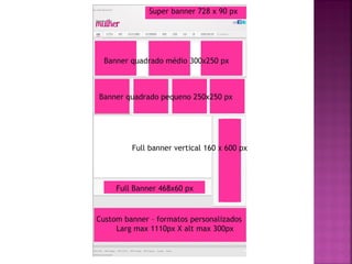Super banner 728 x 90 px




  Banner quadrado médio 300x250 px



Banner quadrado pequeno 250x250 px




         Full banner vertical 160 x 600 px




     Full Banner 468x60 px


Custom banner – formatos personalizados
     Larg max 1110px X alt max 300px
 