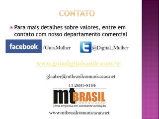  Paramais detalhes sobre valores, entre em
 contato com nosso departamento comercial

           /Guia.Mulher         @Digital_Mulher


         www.guiadigitalsaude.com.br
            glauber@mtbrasilcomunicacao.net
                     11 2691-8164




             www.mtbrasilcomunicacao.net
 