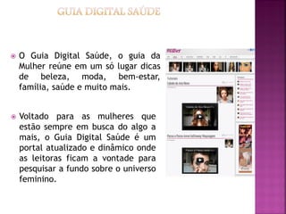    O Guia Digital Saúde, o guia da
    Mulher reúne em um só lugar dicas
    de beleza, moda, bem-estar,
    família, saúde e muito mais.


   Voltado para as mulheres que
    estão sempre em busca do algo a
    mais, o Guia Digital Saúde é um
    portal atualizado e dinâmico onde
    as leitoras ficam a vontade para
    pesquisar a fundo sobre o universo
    feminino.
 