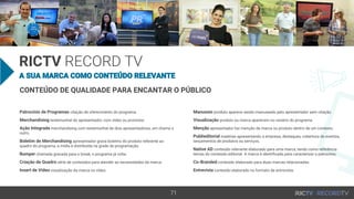 RICTV
CONTEÚDO DE QUALIDADE PARA ENCANTAR O PÚBLICO
Patrocínio de Programas citação de oferecimento do programa.
Merchandising testemunhal do apresentador, com vídeo ou promotor.
Ação Integrada merchandising com testemunhal de dois apresentadores, um chama o
outro.
Boletim de Merchandising apresentador grava boletins do produto referente ao
quadro do programa, a mídia é distribuída na grade de programação.
Bumper chamada gravada para o break, o programa já volta.
Criação de Quadro série de conteúdos para atender as necessidades da marca.
Insert de Vídeo visualização da marca no vídeo.
Manuseio produto aparece sendo manuseado pelo apresentador sem citação.
Visualização produto ou marca aparecem no cenário do programa.
Menção apresentador faz menção de marca ou produto dentro de um contexto.
Publieditorial matérias apresentando a empresa, destaques, cobertura de eventos,
lançamentos de produtos ou serviços.
Native AD conteúdo relevante elaborado para uma marca, tendo como referência
temas do conteúdo editorial. A marca é identificada para caracterizar o patrocínio.
Co-Branded conteúdo elaborado para duas marcas relacionadas.
Entrevista conteúdo elaborado no formato de entrevista.
 