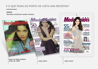 E O QUE MUDA DO PONTO DE VISTA DAS REVISTAS?
NADA.
Revistas continuam sendo revistas.
Capa da Moda Moldes
Julho de 1990 Julho 2012 Julho 2013
 