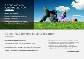 E O QUE MUDA DO
PONTO DE VISTA DO
LEITOR?
Leitura sem o papel.
Revistas em qualquer lugar e em
qualquer momento.
Novas formas de interação com o
conteúdo e alto engajamento.
E O QUE MUDA DO PONTO DE VISTA DO EDITOR?
Mais uma fonte de distribuição.
Aumento da tiragem sem impressão em papel.
Possibilidades para agregar conteúdos de multimídia.
Acesso a dados reais sobre a leitura e distribuição.
“Os tablets reinventaram como contamos nossas
histórias, como os consumidores interagem com o
nosso conteúdo e como os anunciantes se
conectam com o nosso público. Tudo isso,
mantendo a fidelidade ao projeto editorial e ao
engajamento de uma revista impressa.”
Editor Condé Nast
 