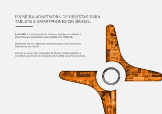 PRIMEIRA ADNETWORK DE REVISTAS PARA
TABLETS E SMARTPHONES DO BRASIL.
A ADMAG é a adnetwork de revistas digitais em tablets e
smartphones publicadas pela plataforma MAGTAB.
Dispomos de um adserver exclusivo para servir anúncios
interativos em html5 .
Somos a única rede integrada de títulos independentes e
inventário premium de revistas em tablets da américa latina.
 