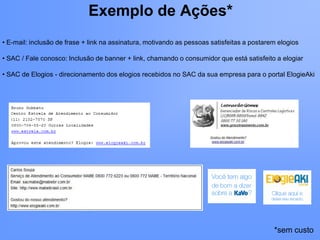 Exemplo de Ações*
• E-mail: inclusão de frase + link na assinatura, motivando as pessoas satisfeitas a postarem elogios

• SAC / Fale conosco: Inclusão de banner + link, chamando o consumidor que está satisfeito a elogiar

• SAC de Elogios - direcionamento dos elogios recebidos no SAC da sua empresa para o portal ElogieAki




                                                                                            *sem custo
 