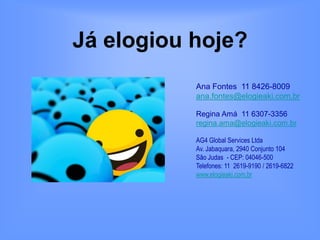 Já elogiou hoje?
           Ana Fontes 11 8426-8009
           ana.fontes@elogieaki.com.br

           Regina Amá 11 6307-3356
           regina.ama@elogieaki.com.br

           AG4 Global Services Ltda
           Av. Jabaquara, 2940 Conjunto 104
           São Judas - CEP: 04046-500
           Telefones: 11 2619-9190 / 2619-6822
           www.elogieaki.com.br
 