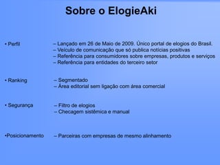 Sobre o ElogieAki

• Perfil          – Lançado em 26 de Maio de 2009. Único portal de elogios do Brasil.
                  – Veículo de comunicação que só publica notícias positivas
                  – Referência para consumidores sobre empresas, produtos e serviços
                  – Referência para entidades do terceiro setor


• Ranking         – Segmentado
                  – Área editorial sem ligação com área comercial


• Segurança       – Filtro de elogios
                  – Checagem sistêmica e manual



•Posicionamento   – Parceiras com empresas de mesmo alinhamento
 
