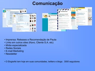 Comunicação




• Imprensa: Releases e Recomendação de Pauta
• Links em outros sites (Kavo, Cliente S.A. etc)
• Mídia especializada
• Redes Sociais
• E-mail Marketing
• Newsletter


• O ElogieAki tem hoje em suas comunidades, twitters e blogs: 3000 seguidores
 