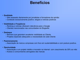 Benefícios


• Qualidade
   – Site acessado diariamente por jornalistas e formadores de opinião
   – Conteúdo exclusivamente positivo: elogios e notícias positivas

• Visibilidade e Freqüência
    – Ranking e notícias oferecem relevância para o Google
    – Clientes mencionados nas comunidades do ElogieAki

• Destaque
   – Banners que garantem excelente visibilidade ao Cliente
   – Projetos especiais adequados a necessidade de cada Cliente

• Posicionamento
   – Associação de marca a empresas com foco em sustentabilidade e com postura positiva.

• Oportunidade
   – Associação a um projeto inédito e inovador na internet com crescimento de 30% ao mês
   – Acesso a consumidores advogados das marcas
 