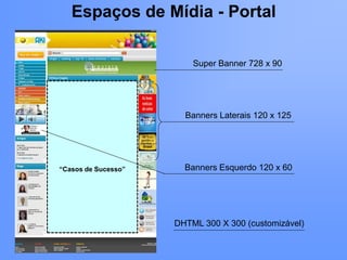 Espaços de Mídia - Portal

                         Super Banner 728 x 90




                       Banners Laterais 120 x 125




“Casos de Sucesso”     Banners Esquerdo 120 x 60




                     DHTML 300 X 300 (customizável)
 