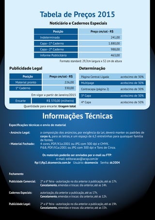Tabela de Preços 2015
Informações Técnicas
Formato standard: 29,7cm largura x 52 cm de altura
Em vigor a partir de Janeiro/2015
Posição Preço cm/col - R$
Indeterminado 241,00
Capa - 1º Caderno 1.880,00
Capa - 2º Caderno 988,00
Informe Publicitário 463,00
Página Central Ligada acréscimo de 30%
Multipage acréscimo de 30%
Contracapa (página 2) acréscimo de 30%
3ª Capa acréscimo de 30%
4ª Capa acréscimo de 50%Encarte R$ 370,00 (milheiro)
Posição Preço cm/col - R$
Material pronto 226,00
1º Caderno 330,00
Publicidade Legal Determinação
Noticiário e Cadernos Especiais
Quantidade para encarte: tiragem total
Especificações técnicas e envio de material
-Anúncio Legal:	 a composição dos anúncios, por exigência da Lei, deverá manter os padrões de
corpo 6, para as letras, e um espaço de 6,5 entrelinhas para quaisquer família
de fontes.
- Material Fechado:	 4 cores, PDF/X1a:2001 ou JPG com 300 dpi e CMYK.
	 P&B, PDF/X1a:2001 ou JPG com 300 dpi e Tons de Cinza.
Os materiais poderão ser enviados por e-mail ou FTP:
e-mail: editoracao@acsp.com.br
ftp:ftp2.dcomercio.com.br Usuário: dcomercio Senha: dc2004
Fechamento
Publicidade Comercial:	 2ª a 6ª feira - autorização no dia anterior à publicação, até as 17h.
Cancelamento, emendas e trocas: dia anterior, até as 14h.
Cadernos Especiais:	 autorização, dia anterior a publicação, até as 17h.
Cancelamento, emendas e trocas: dia anterior, até as 12h.
Publicidade Legal:	 2ª a 6ª feira - autorização no dia anterior a publicação, até as 19h.
Cancelamento, emendas e trocas: dia anterior, até as 15h.
 