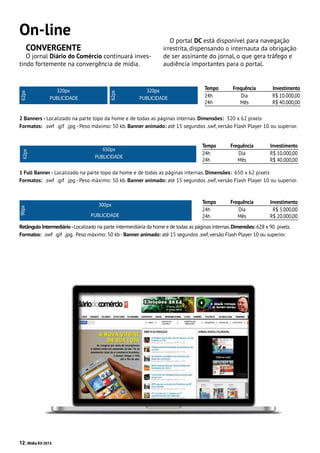 12| Mídia Kit 2015
On-line
CONVERGENTE
O jornal Diário do Comércio continuará inves-
tindo fortemente na convergência de mídia.
320px
62px
PUBLICIDADE
320px
62px
PUBLICIDADE
2 Banners - Localizado na parte topo da home e de todas as páginas internas. Dimensões: 320 x 62 pixels
Formatos: .swf .gif .jpg - Peso máximo: 50 kb. Banner animado: até 15 segundos .swf, versão Flash Player 10 ou superior.
650px
62px
PUBLICIDADE
1 Full Banner - Localizado na parte topo da home e de todas as páginas internas. Dimensões: 650 x 62 pixels
Formatos: .swf .gif .jpg - Peso máximo: 50 kb. Banner animado: até 15 segundos .swf, versão Flash Player 10 ou superior.
Retângulo Intermediário-Localizado na parte intermerdiária da home e de todas as páginas internas.Dimensões: 628 x 90 pixels.
Formatos: .swf .gif .jpg. Peso máximo: 50 kb-Banner animado: até 15 segundos .swf,versão Flash Player 10 ou superior.
300px
PUBLICIDADE
90px
Tempo	Frequência	Investimento
24h	 Dia	 R$ 10.000,00
24h	 Mês	 R$ 40.000,00
Tempo	Frequência	Investimento
24h 	 Dia	 R$ 5.000,00
24h	 Mês	 R$ 20.000,00
Tempo	Frequência	Investimento
24h	 Dia	 R$ 10.000,00
24h	 Mês	 R$ 40.000,00
O portal DC está disponível para navegação
irrestrita, dispensando o internauta da obrigação
de ser assinante do jornal, o que gera tráfego e
audiência importantes para o portal.
 