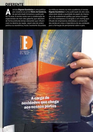 A
revista Digesto Econômico é uma publica-
ção colateral ao jornal Diário do Comércio,
de periodicidade bimestral, e publicada
há 70 anos. A revista conta com a colaboração de
especialistas do mais alto gabarito, que abordam
de forma profunda temas relevantes que influen-
ciam no destino da nação, sejam eles de ordem
política ou econômica, muito raramente discutidos
na mídia ou mesmo no meio acadêmico. A revista
Digesto Econômico é uma publicação de alto valor,
observável desde a qualidade do papel, da impres-
são e do acabamento gráfico, que possui tiragem
de 3 mil exemplares e é dirigida a um mailing qua-
lificado de empresários, bibliotecas e universida-
des, tendo em vista a importância de seu conteúdo
para a formação do pensamento sobre o país.
DIFERENTE
 