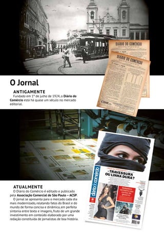 O Jornal
Antigamente
Fundado em 1º de julho de 1924, o Diário do
Comércio está há quase um século no mercado
editorial.
Atualmente
O Diário do Comércio é editado e publicado
pela Associação Comercial de São Paulo –ACSP.
O jornal se apresenta para o mercado cada dia
mais modernizado, relatando fatos do Brasil e do
mundo de forma concisa e dinâmica, em perfeita
sintonia entre texto e imagens, fruto de um grande
investimento em conteúdo elaborado por uma
redação constituída de jornalistas de boa história.
 