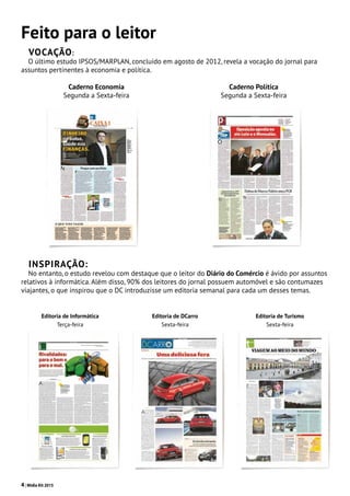 4| Mídia Kit 2015
Feito para o leitor
Vocação:
O último estudo IPSOS/MARPLAN, concluído em agosto de 2012, revela a vocação do jornal para
assuntos pertinentes à economia e política.
INSPIRAÇÃO:
No entanto, o estudo revelou com destaque que o leitor do Diário do Comércio é ávido por assuntos
relativos à informática. Além disso, 90% dos leitores do jornal possuem automóvel e são contumazes
viajantes, o que inspirou que o DC introduzisse um editoria semanal para cada um desses temas.
Caderno Economia
Segunda a Sexta-feira
Caderno Política
Segunda a Sexta-feira
Editoria de Informática
Terça-feira
Editoria de DCarro
Sexta-feira
Editoria de Turismo
Sexta-feira
 