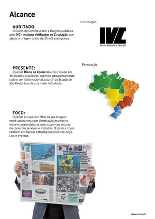 Mídia Kit 2015 | 5
auditado:
O Diário do Comércio tem a tiragem auditada
pelo IVC - Instituto Verificador de Circulação, que
atesta a tiragem diária de 25 mil exemplares.
Alcance
Distribuição
presente:
O jornal Diário do Comércio é distribuído em
26 estados brasileiros, cobrindo geograficamente
todo o território nacional, a partir do Estado de
São Paulo, área de sua maior influência.
Penetração
Foco:
O jornal circula com 98% da sua tiragem
entre assinantes, com penetração expressiva
entre empreendedores que atuam nos setores
do comércio, serviços e indústria. O jornal circula
também em bancas estratégicas, feiras de negó-
cios e eventos.
 