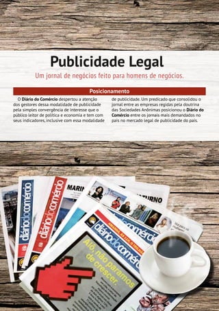 8| Mídia Kit 2015
Publicidade Legal
Um jornal de negócios feito para homens de negócios.
Posicionamento
O Diário do Comércio despertou a atenção
dos gestores dessa modalidade de publicidade
pela simples convergência de interesse que o
público leitor de política e economia e tem com
seus indicadores, inclusive com essa modalidade
de publicidade. Um predicado que consolidou o
jornal entre as empresas regidas pela doutrina
das Sociedades Anônimas posicionou o Diário do
Comércio entre os jornais mais demandados no
país no mercado legal de publicidade do país.
 