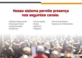 Nosso sistema permite presença
nos seguintes canais:
• Edificios Empresariais
• Shopings Centers
• Supermercados
• Academias
• Universidades
• Hoteis
• Agências
• Hospitais
• Terminal de Ônibus
• Agencias de Publicidades
MIDIA KIT 2015
 