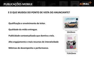 PUBLICAÇÕES MOBILE
E O QUE MUDOU DO PONTO DE VISTA DO ANUNCIANTE?
Qualificação e envolvimento do leitor.
Qualidade da mídia entregue.
Publicidade contextualizada que domina a tela.
Alto engajamento e mais recursos de interatividade
Métricas de desempenho e performance.
 