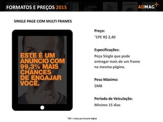 SINGLE PAGE COM MULTI FRAMES
Preço:
*CPE R$ 2,40
Especificações:
Peça Single que pode
entregar mais de um frame
na mesma página.
Peso Máximo:
5MB
Período de Veiculação:
Mínimo 15 dias
*CPE = Custo por Encarte Digital
FORMATOS E PREÇOS 2015
 