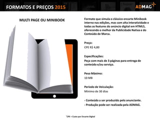 FORMATOS E PREÇOS 2015
MULTI PAGE OU MINIBOOK Formato que simula o clássico encarte Minibook
interno nas edições, mas com alta interatividade e
todas as features do anúncio digital em HTML5,
oferecendo o melhor da Publicidade Nativa e do
Conteúdo de Marca.
Preço:
CPE R$ 4,80
Especificações:
Peça com mais de 3 páginas para entrega de
conteúdo e/ou serviço.
Peso Máximo:
10 MB
Período de Veiculação:
Mínimo de 30 dias
- Conteúdo a ser produzido pelo anunciante.
- Produção pode ser realizada pela ADMAG.
*CPE = Custo por Encarte Digital
 