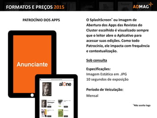 FORMATOS E PREÇOS 2015
PATROCÍNIO DOS APPS O SplashScreen* ou Imagem de
Abertura dos Apps das Revistas do
Cluster escolhido é visualizado sempre
que o leitor abre o Aplicativo para
acessar suas edições. Como todo
Patrocínio, ele impacta com frequência
e contextualização.
Sob consulta
Especificações:
Imagem Estática em .JPG
10 segundos de exposição
Período de Veiculação:
Mensal
*Não aceita tags
 