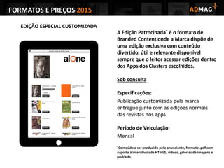 FORMATOS E PREÇOS 2015
EDIÇÃO ESPECIAL CUSTOMIZADA
A Edição Patrocinada* é o formato de
Branded Content onde a Marca dispõe de
uma edição exclusiva com conteúdo
divertido, útil e relevante disponível
sempre que o leitor acessar edições dentro
dos Apps dos Clusters escolhidos.
Sob consulta
Especificações:
Publicação customizada pela marca
entregue junto com as edições normais
das revistas nos apps.
Período de Veiculação:
Mensal
*Conteúdo a ser produzido pelo anunciante, formato .pdf com
suporte à interatividade HTML5, vídeos, galerias de imagens e
podcasts.
 
