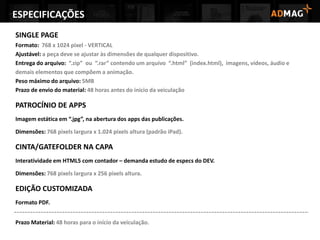 ESPECIFICAÇÕES
SINGLE PAGE
Formato: 768 x 1024 pixel - VERTICAL
Ajustável: a peça deve se ajustar às dimensões de qualquer dispositivo.
Entrega do arquivo: “.zip” ou “.rar” contendo um arquivo “.html” (index.html), imagens, vídeos, áudio e
demais elementos que compõem a animação.
Peso máximo do arquivo: 5MB
Prazo de envio do material: 48 horas antes do inicio da veiculação
PATROCÍNIO DE APPS
Imagem estática em “.jpg”, na abertura dos apps das publicações.
Dimensões: 768 pixels largura x 1.024 pixels altura (padrão iPad).
CINTA/GATEFOLDER NA CAPA
Interatividade em HTML5 com contador – demanda estudo de especs do DEV.
Dimensões: 768 pixels largura x 256 pixels altura.
EDIÇÃO CUSTOMIZADA
Formato PDF.
Prazo Material: 48 horas para o início da veiculação.
 