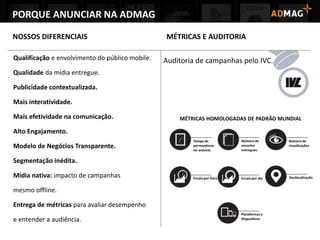 Qualificação e envolvimento do público mobile.
Qualidade da mídia entregue.
Publicidade contextualizada.
Mais interatividade.
Mais efetividade na comunicação.
Alto Engajamento.
Modelo de Negócios Transparente.
Segmentação inédita.
Mídia nativa: impacto de campanhas
mesmo offline.
Entrega de métricas para avaliar desempenho
e entender a audiência.
NOSSOS DIFERENCIAIS
Auditoria de campanhas pelo IVC.
MÉTRICAS E AUDITORIA
PORQUE ANUNCIAR NA ADMAG
 