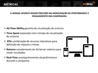 A ADMAG OFERECE MAIOR PRECISÃO NA MENSURAÇÃO DE PERFORMANCE E
ENGAJAMENTO DAS CAMPANHAS.
 Ad View Ability garantia de visualização do anúncio.
 Time-Spent exposição real e tempo de visualização
do anúncio
 KPIs combinação de recursos interativos para
definição de impacto e metas.
 Retorno complemento de Ad Server externo para
medir resultados.
 Real-Time acompanhamento da performance
durante a campanha.
MÉTRICAS
 
