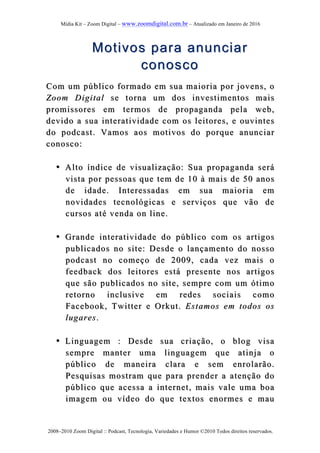Mídia Kit – Zoom Digital – www.zoomdigital.com.br – Atualizado em Janeiro de 2016
2008–2010 Zoom Digital :: Podcast, Tecnologia, Variedades e Humor ©2010 Todos direitos reservados.
Motivos para anunciarMotivos para anunciar
conoscoconosco
Com um público formado em sua maioria por jovensCom um público formado em sua maioria por jovens,, oo
Zoom DigitalZoom Digital se torna um dos investimentos maisse torna um dos investimentos mais
promissores empromissores em termos determos de propagandapropaganda pela wpela web,eb,
devido a sua interatividade com os leitores, e ouvintesdevido a sua interatividade com os leitores, e ouvintes
do podcast. Vamos aos motivos do porque anunciardo podcast. Vamos aos motivos do porque anunciar
conosco:conosco:
•• Alto índice de visualizaçãoAlto índice de visualização:: Sua propaganda seráSua propaganda será
vista por pessoas que tem de 10 à mais de 50 anosvista por pessoas que tem de 10 à mais de 50 anos
de idade. Interessadas em sua maioriade idade. Interessadas em sua maioria emem
novidades tecnológicas e serviços que vão denovidades tecnológicas e serviços que vão de
cursos até venda on line.cursos até venda on line.
•• Grande interatividade do público com os artigosGrande interatividade do público com os artigos
publicados no site: Desde o lançamento do nossopublicados no site: Desde o lançamento do nosso
podcast no começo de 2009, cada vez mais opodcast no começo de 2009, cada vez mais o
feedback dos leitores está presente nos afeedback dos leitores está presente nos artigosrtigos
que são publicados no site, sempre com um ótimoque são publicados no site, sempre com um ótimo
retorno inclusive em redes sociais comoretorno inclusive em redes sociais como
Facebook, Twitter e Orkut.Facebook, Twitter e Orkut. Estamos em todos osEstamos em todos os
lugareslugares..
•• Linguagem : Desde sua criação, o blog visaLinguagem : Desde sua criação, o blog visa
sempre manter uma linguagem que atinja osempre manter uma linguagem que atinja o
público de maneira cpúblico de maneira clara e sem enrolarão.lara e sem enrolarão.
Pesquisas mostram que para prender a atenção doPesquisas mostram que para prender a atenção do
público que acessa a internet, mais vale uma boapúblico que acessa a internet, mais vale uma boa
imagem ou vídeo do que textos enormes e mauimagem ou vídeo do que textos enormes e mau
 