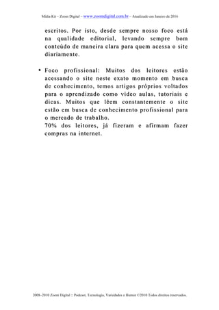 Mídia Kit – Zoom Digital – www.zoomdigital.com.br – Atualizado em Janeiro de 2016
2008–2010 Zoom Digital :: Podcast, Tecnologia, Variedades e Humor ©2010 Todos direitos reservados.
escritos. Por isto, desde sempre nosso foco estáescritos. Por isto, desde sempre nosso foco está
na qualidade editorial, levando sempre bomna qualidade editorial, levando sempre bom
cconteúdo de maneira clara para quem acessa o siteonteúdo de maneira clara para quem acessa o site
diariamente.diariamente.
•• Foco profissional: Muitos dos leitores estãoFoco profissional: Muitos dos leitores estão
acessando o site neste exato momento em buscaacessando o site neste exato momento em busca
de conhecimento, temos artigos própriosde conhecimento, temos artigos próprios voltadosvoltados
para o aprendizado comopara o aprendizado como vídeo aulas, tutoriais evídeo aulas, tutoriais e
dicadicass. Muitos que lêem constantemente o site. Muitos que lêem constantemente o site
estão em busca de conhecimento profissional paraestão em busca de conhecimento profissional para
o mercado de trabalho.o mercado de trabalho.
70% dos leitores, já fizeram e afirmam fazer70% dos leitores, já fizeram e afirmam fazer
compras na internet.compras na internet.
 