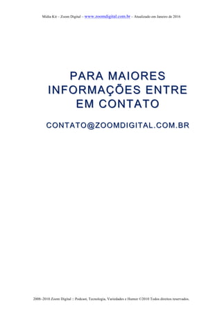 Mídia Kit – Zoom Digital – www.zoomdigital.com.br – Atualizado em Janeiro de 2016
2008–2010 Zoom Digital :: Podcast, Tecnologia, Variedades e Humor ©2010 Todos direitos reservados.
PARA MAIORESPARA MAIORES
INFORMAÇÕINFORMAÇÕES ENTREES ENTRE
EM CONTATOEM CONTATO
CONTATO@ZOOMDIGITAL.COM.BRCONTATO@ZOOMDIGITAL.COM.BR
 