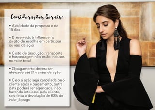 Consideracoes Gerais:
• A validade da proposta é de
15 dias
• É reservado à influencer o
direito de escolha em participar
ou não da ação
• Custo de produção, transporte
e hospedagem não estão inclusos
no valor total
• O pagamento deverá ser
efetuado até 24h antes da ação
• Caso a ação seja cancelada pelo
cliente após o pagamento, outra
data poderá ser agendada, não
havendo interesse pelo cliente,
será feita a devolução de 80% do
valor já pago
 
