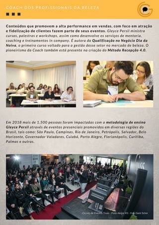 Conteúdos que promovem a alta performance em vendas, com foco em atração
e fidelização de clientes fazem parte de seus eventos. Gleyce Persil ministra
cursos, palestras e workshops, assim como desenvolve os serviços de mentoria,
coaching e treinamentos in company. É autora da Qualificação no Negócio Dia da
Noiva, o primeiro curso voltado para a gestão desse setor no mercado de beleza. O
pioneirismo da Coach também está presente na criação do Método Recepção 4.0.
Em 2018 mais de 1.500 pessoas foram impactadas com a metodologia de ensino
Gleyce Persil através de eventos presenciais promovidos em diversas regiões do
Brasil, tais como: São Paulo, Campinas, Rio de Janeiro, Petrópolis, Salvador, Belo
Horizonte, Governador Valadares, Cuiabá, Porto Alegre, Florianópolis, Curitiba,
Palmas e outras.
Circuito de Eventos Truss - Porto Alegre RS - Foto Danii Scher
C O A C H D O S P R O F I S S I O N A I S D A B E L E Z A
 