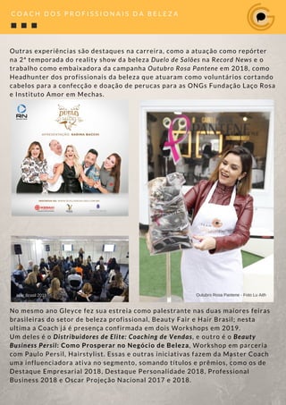 Outras experiências são destaques na carreira, como a atuação como repórter
na 2ª temporada do reality show da beleza Duelo de Salões na Record News e o
trabalho como embaixadora da campanha Outubro Rosa Pantene em 2018, como
Headhunter dos profissionais da beleza que atuaram como voluntários cortando
cabelos para a confecção e doação de perucas para as ONGs Fundação Laço Rosa
e Instituto Amor em Mechas.
No mesmo ano Gleyce fez sua estreia como palestrante nas duas maiores feiras
brasileiras do setor de beleza profissional, Beauty Fair e Hair Brasil; nesta
ultima a Coach já é presença confirmada em dois Workshops em 2019.
Um deles é o Distribuidores de Elite: Coaching de Vendas, e outro é o Beauty
Business Persil: Como Prosperar no Negócio de Beleza, Workshop em parceria
com Paulo Persil, Hairstylist. Essas e outras iniciativas fazem da Master Coach
uma influenciadora ativa no segmento, somando títulos e prêmios, como os de
Destaque Empresarial 2018, Destaque Personalidade 2018, Professional
Business 2018 e Oscar Projeção Nacional 2017 e 2018. 
Circuito de Eventos Truss - Porto Alegre RS - Foto Danii Scher
C O A C H D O S P R O F I S S I O N A I S D A B E L E Z A
Hair Brasil 2018 Outubro Rosa Pantene - Foto Lu Aith
 