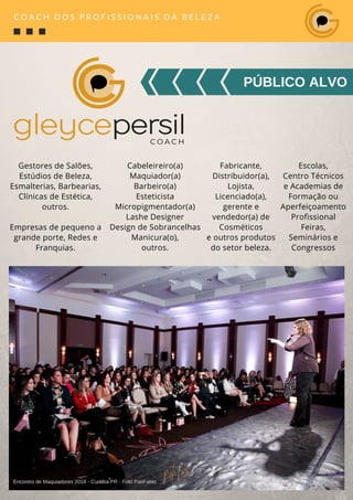 PÚBLICO ALVO
C O A C H D O S P R O F I S S I O N A I S D A B E L E Z A
Gestores de Salões,
Estúdios de Beleza,
Esmalterias, Barbearias,
Clínicas de Estética,
outros.
Empresas de pequeno a
grande porte, Redes e
Franquias.
Cabeleireiro(a)
Maquiador(a)
Barbeiro(a)
Esteticista
Micropigmentador(a)
Lashe Designer
Design de Sobrancelhas
Manicura(o),
outros.
Fabricante,
Distribuidor(a),
Lojista,
Licenciado(a),
gerente e
vendedor(a) de
Cosméticos
e outros produtos
do setor beleza.
Escolas,
Centro Técnicos
e Academias de
Formação ou
Aperfeiçoamento
Profissional
Feiras,
Seminários e
Congressos
Encontro de Maquiadores 2018 - Curitiba PR - Foto PatiFabio
 