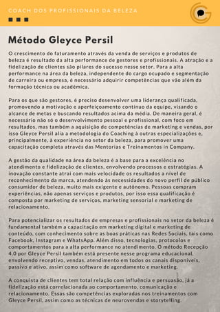 O crescimento do faturamento através da venda de serviços e produtos de
beleza é resultado da alta performance de gestores e profissionais. A atração e a
fidelização de clientes são pilares do sucesso nesse setor. Para a alta
performance na área da beleza, independente do cargo ocupado e segmentação
de carreira ou empresa, é necessário adquirir competências que vão além da
formação técnica ou acadêmica.
Para os que são gestores, é preciso desenvolver uma liderança qualificada,
promovendo a motivação e aperfeiçoamento contínuo da equipe, visando o
alcance de metas e buscando resultados acima da média. De maneira geral, é
necessário não só o desenvolvimento pessoal e profissional, com foco em
resultados, mas também a aquisição de competências de marketing e vendas, por
isso Gleyce Persil alia a metodologia do Coaching à outras especializações e,
principalmente, à experiência no setor da beleza, para promover uma
capacitação completa através das Mentorias e Treinamentos in Company.  
A gestão da qualidade na área da beleza é a base para a excelência no
atendimento e fidelização de clientes, envolvendo processos e estratégias. A
inovação constante atrai com mais velocidade os resultados a nível de
reconhecimento da marca, atendendo às necessidades do novo perfil de público
consumidor de beleza, muito mais exigente e autônomo. Pessoas compram
experiências, não apenas serviços e produtos, por isso essa qualificação é
composta por marketing de serviços, marketing sensorial e marketing de
relacionamento.
Para potencializar os resultados de empresas e profissionais no setor da beleza é
fundamental também a capacitação em marketing digital e marketing de
conteúdo, com conhecimento sobre as boas práticas nas Redes Sociais, tais como
Facebook, Instagram e WhatsApp. Além disso, tecnologias, protocolos e
comportamentos para a alta performance no atendimento. O método Recepção
4.0 por Gleyce Persil também está presente nesse programa educacional,
envolvendo receptivo, vendas, atendimento em todos os canais disponíveis,
passivo e ativo, assim como software de agendamento e marketing.
A conquista de clientes tem total relação com influência e persuasão, já a
fidelização está correlacionada ao comportamento, comunicação e
relacionamento. Essas são competências exploradas nos treinamentos com
Gleyce Persil, assim como as técnicas de neurovendas e storytelling.
Método Gleyce Persil
C O A C H D O S P R O F I S S I O N A I S D A B E L E Z A
 