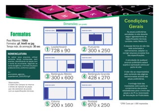 Formatos
Ao salvar seus arquivos, utilizar
somente letras minúsculas, sem
acentos, identificando as peças com
o nome do anunciante, seguindo ao
nome da agência, o formato da peça e
adatadeenvio,conformeopadrão:
ex.:
anunciante_agencia_
superbanner_01012013.gif
NOMENCLATURA
Observações:
O Diário dos Campos se reserva
o direito de reprovar as peças
que não estiverem de acordo
com as especificações técnicas.
Peso Máximo: 700kb
Formatos: gif, html5 ou jpg
Tempo máx. de animação: 30 sec
Dimensões (em pixels)
Condições
Gerais
As peças publicitárias
veiculadas no site deverão
seguir rigorosamente as
especificações técnicas
contidas neste Media Kit.
A esquipe técnica do site não
está autorizada a
redimensionar, adaptar ou
corrigir arquivos enviados fora
das especificações.
A veiculação de qualquer
anúncio publicitário estará
sujeita à aprovação prévia por
parte do site.
O site não se responsabiliza
pelo conteúdo das páginas
redirecionadas através das
peças publicitárias.
A entrega total das
impressões está sujeita ao
cumprimento dos prazos
estabelecidos para o envio das
peças e do PI ou Autorização
de Veiculação de Publicidade.
*CPM: Custo por 1.000 impressões
1
Leaderboard
728 x 90 2
Flutuante
300 x 250
3
Retângulo Médio
300 x 600 4
Retângulo Grande
428 x 270
5
Coluna
200 x 160 6
Rodapé
970 x 250
 