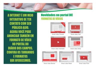 Novidades no portal DCA INTERNET É UM MEIO
INTERATIVO DE TER
CONTATO COM SEU
PÚBLICO ALVO.
AGORA VOCÊ PODE
ANUNCIAR TAMBÉM EM
FORMATO DE VÍDEO
NO PORTAL DO
DIÁRIO DOS CAMPOS.
CONFIRA OS TAMANHOS
E FORMATOS
QUE OFERECEMOS.
FORMATOSDEVÍDEOS
 