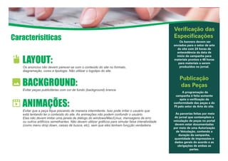 Caracterísiticas
Verificação das
Especificações
Os banners devem ser
enviados para o setor de arte
do site com 24 horas de
antecedência da data de
início da campanha para
materiais prontos e 48 horas
para materiais a serem
produzidos no jornal.
Publicação
das Peças
A programação da
campanha é feita somente
após a verificação da
conformidade das peças e do
PI pelo setor de Arte do site.
As parcerias feitas por meio
do jornal que contemplem a
veiculação de peças no portal
devem estar documentadas
por meio de uma Autorização
de Veiculação, contendo a
duração da campanha,
quantidade de impressões e
dados gerais do acordo e as
obrigações de ambas as
partes.
LAYOUT:
Os anúncios não devem parecer-se com o conteúdo do site no formato,
diagramação, cores e tipologia. Não utilizar o logotipo do site.
BACKGROUND:
Evitar peças publicitárias com cor de fundo (background) branca.
ANIMAÇÕES:
Evitar que a peça fique piscando de maneira intermitente. Isso pode irritar o usuário que
está tentando ler o conteúdo do site. As animações não podem confundir o usuário.
Elas não devem imitar uma janela de diálogo do windows/Mac/Linux, mensagens de erro
ou outros artifícios semelhantes. Não devem utilizar gráficos para simular falsa interatividade
(como menu drop down, caixas de busca, etc), sem que eles tenham funçção verdadeira.
 