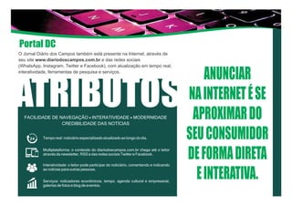 O Jornal Diário dos Campos também está presente na Internet, através de
seu site www.diariodoscampos.com.br e das redes sociais
(WhatsApp, Instagram, Twitter e Facebook), com atualização em tempo real,
interatividade, ferramentas de pesquisa e serviços.
ATRIBUTOSFACILIDADE DE NAVEGAÇÃO - INTERATIVIDADE - MODERNIDADE
CREDIBILIDADE DAS NOTÍCIAS
ANUNCIAR
NAINTERNETÉSE
APROXIMARDO
SEUCONSUMIDOR
DEFORMADIRETA
EINTERATIVA.
Tempo real: noticiário especializado atualizado ao longo do dia.
Multiplataforma: o conteúdo do diariodoscampos.com.br chega até o leitor
através da newsletter, RSS e das redes sociais Twitter e Facebook.
Interatividade: o leitor pode participar do noticiário, comentando e indicando
as notícias para outras pessoas.
Serviços: indicadores econômicos, tempo, agenda cultural e empresarial,
galerias de fotos e blog de eventos.
Portal DC
 