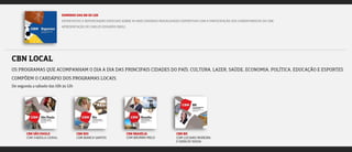 DOMINGO DAS 9H ÀS 12H
ENTREVISTAS E REPORTAGENS ESPECIAIS SOBRE AS MAIS DIVERSAS MODALIDADES ESPORTIVAS COM A PARTICIPAÇÃO DOS COMENTARISTAS DA CBN.
APRESENTAÇÃO DE CARLOS EDUARDO EBOLI.
CBN LOCAL
OS PROGRAMAS QUE ACOMPANHAM O DIA A DIA DAS PRINCIPAIS CIDADES DO PAÍS. CULTURA, LAZER, SAÚDE, ECONOMIA, POLÍTICA, EDUCAÇÃO E ESPORTES
COMPÕEM O CARDÁPIO DOS PROGRAMAS LOCAIS.
De segunda a sábado das 10h às 12h
CBN RIO
COM BIANCA SANTOS
CBN BRASÍLIA
COM BRUNNO MELO
CBN BH
COM LUCIANO MOREIRA
E SHIRLEY SOUZA
CBN SÃO PAULO
COM FABÍOLA CIDRAL
 