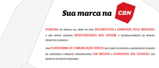 Sua marca na
NO MODELO ALL NEWS NO PAÍS, E ,
A CBN OFERTA DIVERSAS O DESENVOLVIMENTO DE MARÇAS,
PRODUTOS E SERVIÇOS.
UMA QUE CONECTA OUVINTES A ANUNCIANTES ATRAVÉS
DE CONTEÚDOS E PROJETOS DESENVOLVIDOS E DOS
NEGÓCIOS DE NOSSOS PARCEIROS.
 