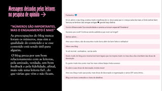 Mensagens deixadas pelas leitoras
na pesquisa de opinião 
‘’NÚMEROS SÃO IMPORTANTES,
MAS O ENGAJAMENTO É MAIS’’
As preocupações do blog nunca
foram os números, mas sim a
qualidade do conteúdo e se esse
conteúdo está sendo útil para
alguém.
O blog preza por um bom
relacionamento com as leitoras,
pela amizade, verdade, um bom
feedback e pela fidelidade, afinal,
mais vale uma leitora fiel , do
que várias que vêm e não ficam.
 