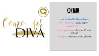 CONTATO
• comoserdivablog@gmail.com
• 34 99669-0232 (Whatsapp)
• 34 3312-2737
• Facebook pessoal : Leonor Corrêa
(inbox)
• Instagram : @comoserdiva (direct)
 