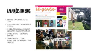 APARIÇÕES DO BLOG
• IT GIRL DA CAPRICHO EM
2015
• APARIÇÕES NA GLOBO POR 3
VEZES:
• 1ª VEZ: PROGRAMA CARONA
(QUADRO PARA O FAUSTÃO)
• 2ª VEZ: MGTV – DICAS DE
LOOKS
• 3ª VEZ: MGTV – COMO
ESCOLHER PEÇAS PARA USAR
SEMPRE
 