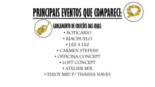 PRINCIPAIS EVENTOS QUE COMPARECI:
LANÇAMENTO DE COLEÇÕES DAS LOJAS:
• BOTICÁRIO
• RIACHUELO
• LEZ A LEZ
• CARMEN STEFENS
• OFFICINA CONCEPT
• LOFT CONCEPT
• ATELIER MIX
• ENJOY MID P/ THÁSSIA NAVES
 