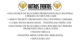OUTROS EVENTOS:
• ENCONTROS DE BLOGGERS PROMOVIDOS PELO SHOPPING
UBERABA NO MOUSSE CAKE
• AMIGO SECRETO PROMOVIDO PELO SHOPPING UBERABA
• CURSO INOVA MODA SENAI – TENDÊNCIAS VERÃO 2018
• ENCONTRO DE BLOGGERS E INFLUENCERS DE UBERABA
PROMOVIDO PELA LARA COSTA
• DESAFIO MÉLIUZ
• PALESTRA MÍDIA LIVRE EM UBERLÂNDIA
• EXPOCIGRA 2015
 